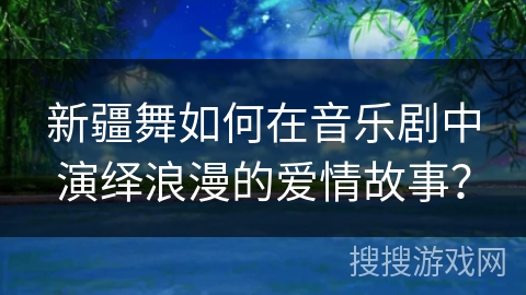 新疆舞如何在音乐剧中演绎浪漫的爱情故事？