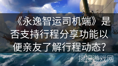 《永逸智运司机端》是否支持行程分享功能以便亲友了解行程动态？
