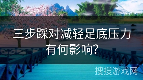 三步踩对减轻足底压力有何影响？