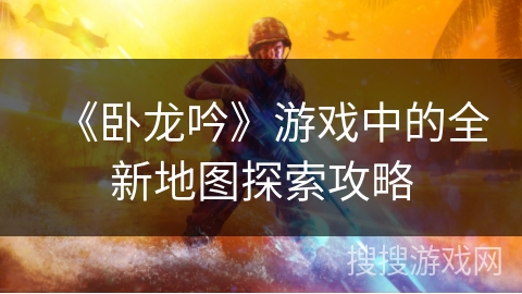 《卧龙吟》游戏中的全新地图探索攻略