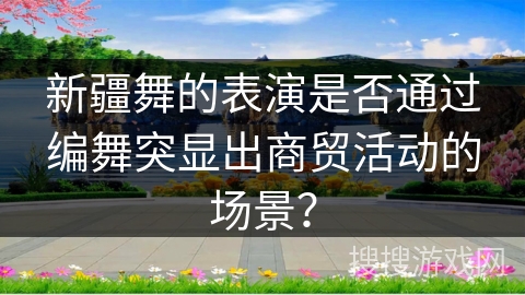 新疆舞的表演是否通过编舞突显出商贸活动的场景？