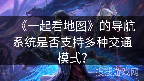 《一起看地图》的导航系统是否支持多种交通模式? 《一起看地图》的导航系统是否支持多种交通模式?