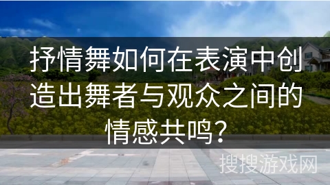 抒情舞如何在表演中创造出舞者与观众之间的情感共鸣？