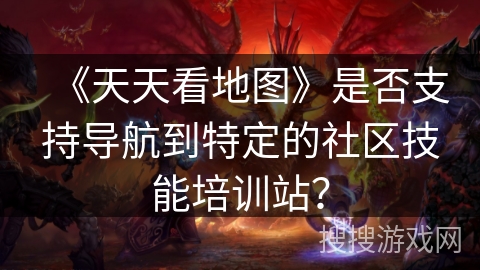《天天看地图》是否支持导航到特定的社区技能培训站？