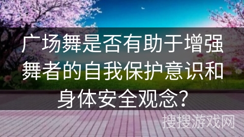 广场舞是否有助于增强舞者的自我保护意识和身体安全观念？