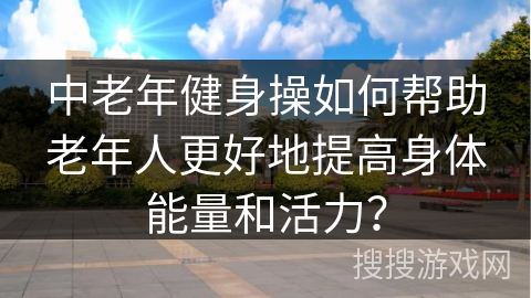 中老年健身操如何帮助老年人更好地提高身体能量和活力？