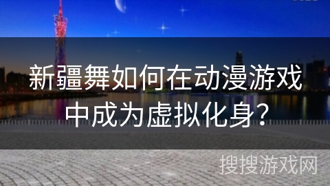 新疆舞如何在动漫游戏中成为虚拟化身？