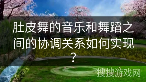 肚皮舞的音乐和舞蹈之间的协调关系如何实现？