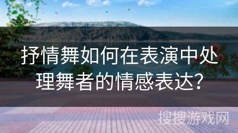 抒情舞如何在表演中处理舞者的情感表达？