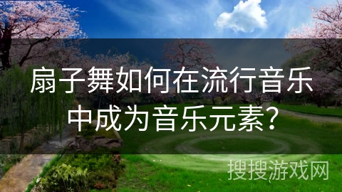 扇子舞如何在流行音乐中成为音乐元素？