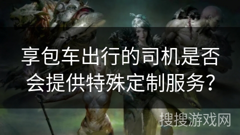 享包车出行的司机是否会提供特殊定制服务? 享包车出行的司机是否会提供特殊定制服务?