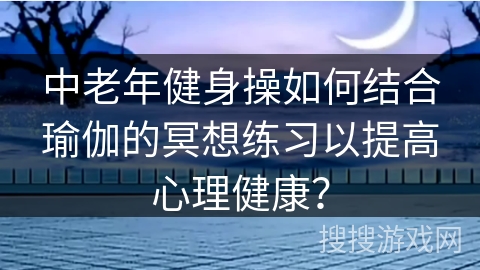 中老年健身操如何结合瑜伽的冥想练习以提高心理健康？
