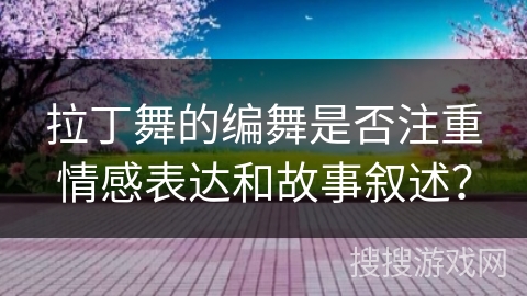 拉丁舞的编舞是否注重情感表达和故事叙述？