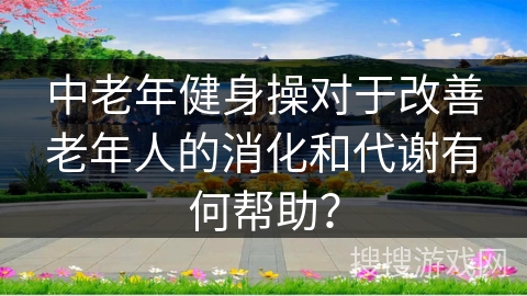 中老年健身操对于改善老年人的消化和代谢有何帮助？