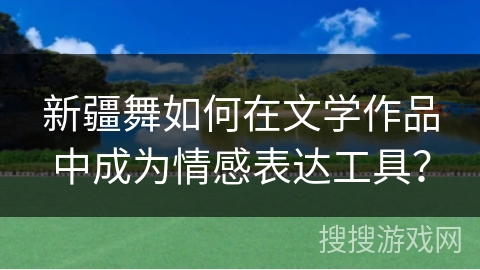 新疆舞如何在文学作品中成为情感表达工具？