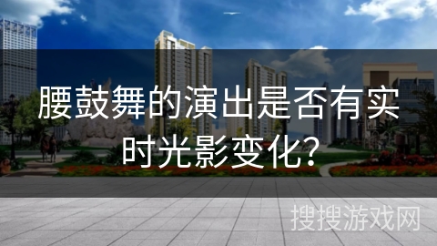腰鼓舞的演出是否有实时光影变化？