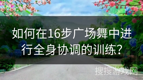 如何在16步广场舞中进行全身协调的训练？
