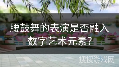 腰鼓舞的表演是否融入数字艺术元素？