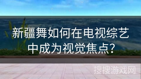 新疆舞如何在电视综艺中成为视觉焦点？