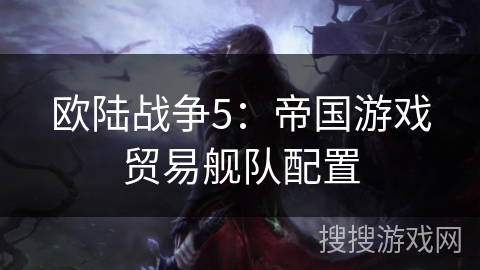 欧陆战争5:帝国游戏贸易舰队配置 欧陆战争5:帝国游戏贸易舰队配置