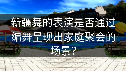 新疆舞的表演是否通过编舞呈现出家庭聚会的场景？