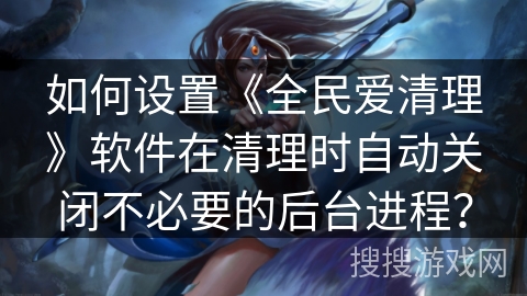 如何设置《全民爱清理》软件在清理时自动关闭不必要的后台进程? 如何设置《全民爱清理》软件在清理时自动关闭不必要的后台进程?