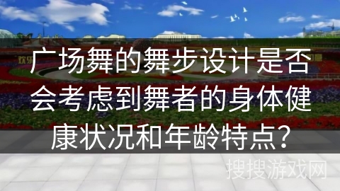 广场舞的舞步设计是否会考虑到舞者的身体健康状况和年龄特点？