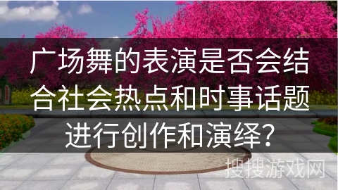 广场舞的表演是否会结合社会热点和时事话题进行创作和演绎？