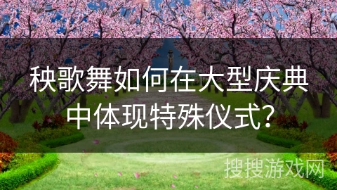 秧歌舞如何在大型庆典中体现特殊仪式? 秧歌舞如何在大型庆典中体现特殊仪式?