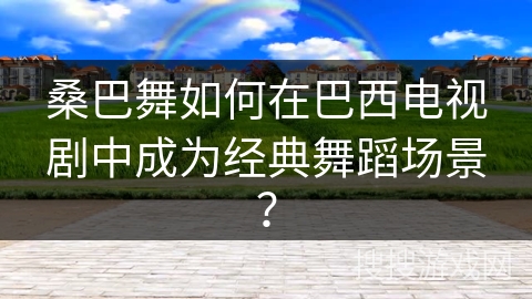 桑巴舞如何在巴西电视剧中成为经典舞蹈场景？