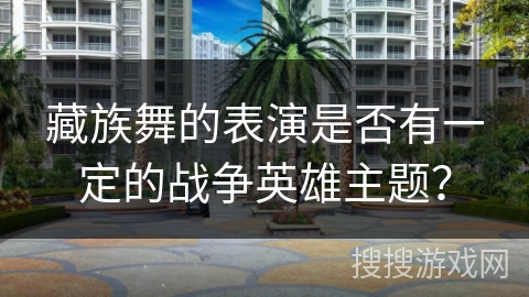 藏族舞的表演是否有一定的战争英雄主题?