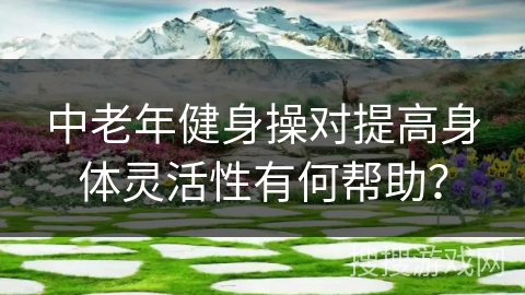 中老年健身操对提高身体灵活性有何帮助？