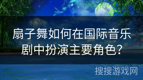 扇子舞如何在国际音乐剧中扮演主要角色？