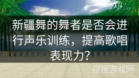 新疆舞的舞者是否会进行声乐训练，提高歌唱表现力？
