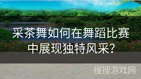 采茶舞如何在舞蹈比赛中展现独特风采？