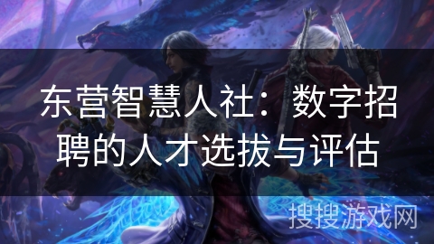 东营智慧人社：数字招聘的人才选拔与评估