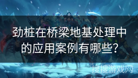 劲桩在桥梁地基处理中的应用案例有哪些？