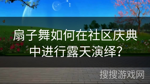 扇子舞如何在社区庆典中进行露天演绎？