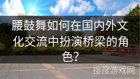 腰鼓舞如何在国内外文化交流中扮演桥梁的角色？