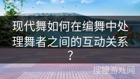 现代舞如何在编舞中处理舞者之间的互动关系？
