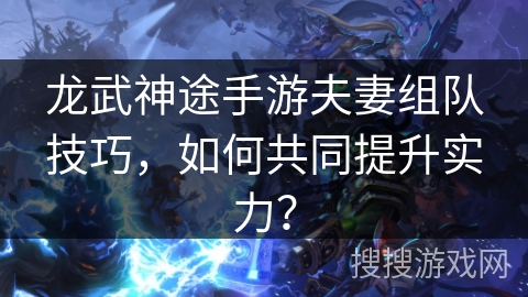 龙武神途手游夫妻组队技巧，如何共同提升实力？