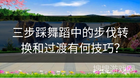 三步踩舞蹈中的步伐转换和过渡有何技巧？