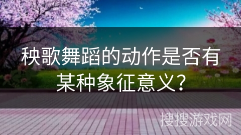 秧歌舞蹈的动作是否有某种象征意义？