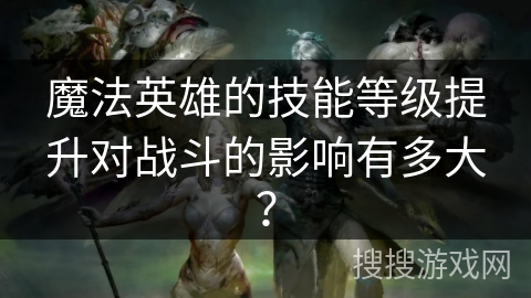 魔法英雄的技能等级提升对战斗的影响有多大? 魔法英雄的技能等级提升对战斗的影响有多大?