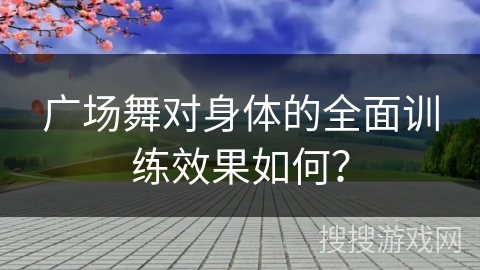 广场舞对身体的全面训练效果如何？