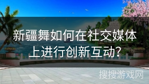 新疆舞如何在社交媒体上进行创新互动？
