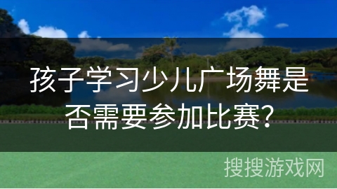 孩子学习少儿广场舞是否需要参加比赛？