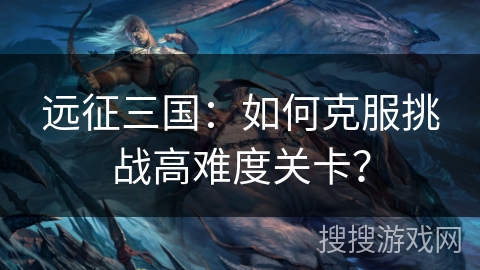 远征三国：如何克服挑战高难度关卡？