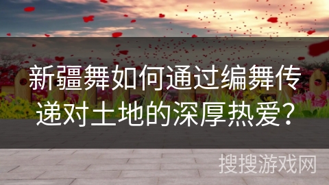 新疆舞如何通过编舞传递对土地的深厚热爱？