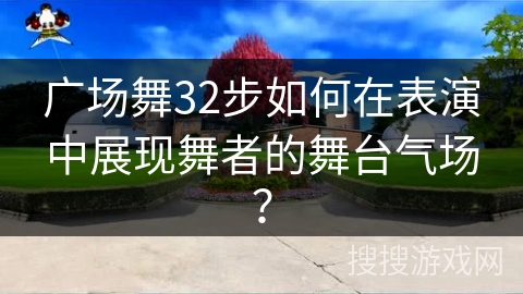 广场舞32步如何在表演中展现舞者的舞台气场？